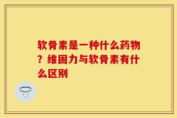 软骨素是一种什么药物？维固力与软骨素有什么区别