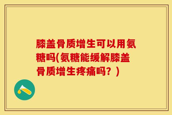 膝盖骨质增生可以用氨糖吗(氨糖能缓解膝盖骨质增生疼痛吗？)