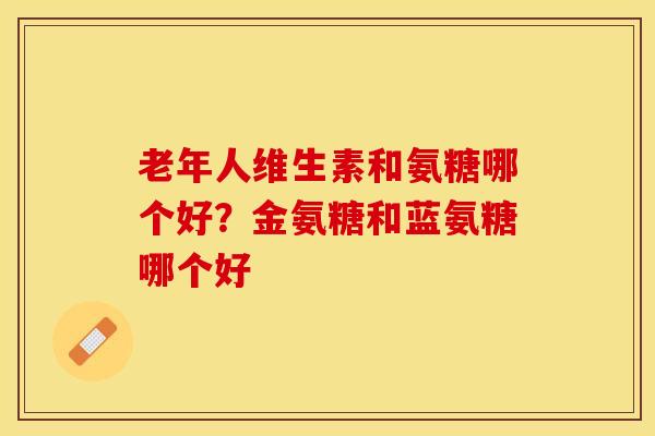 老年人维生素和氨糖哪个好？金氨糖和蓝氨糖哪个好