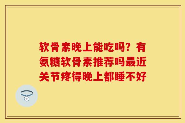 软骨素晚上能吃吗?有氨糖软骨素推荐吗近关节疼得晚上都睡不好 软骨素晚上能吃吗?有氨糖软骨素推荐吗近关节疼得晚上都睡不好