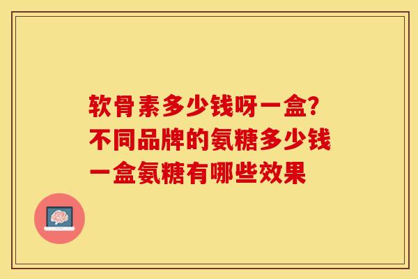 软骨素多少钱呀一盒？不同品牌的氨糖多少钱一盒氨糖有哪些效果