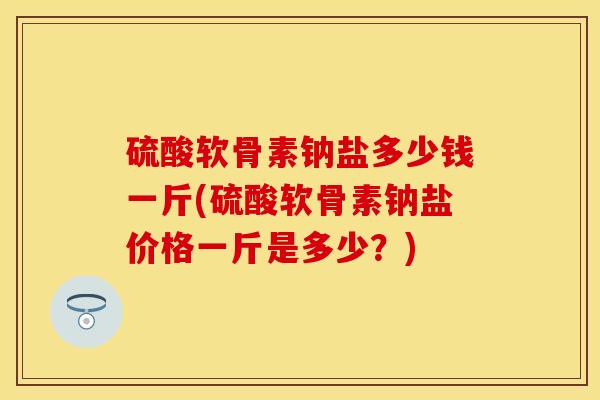 硫酸软骨素钠盐多少钱一斤(硫酸软骨素钠盐价格一斤是多少？)