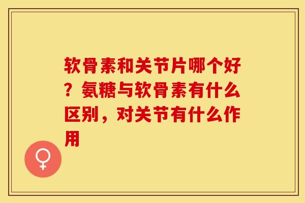 软骨素和关节片哪个好？氨糖与软骨素有什么区别，对关节有什么作用