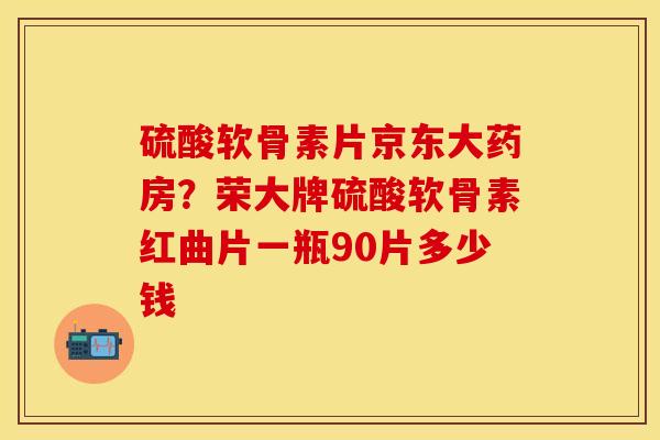 硫酸软骨素片京东大药房？荣大牌硫酸软骨素红曲片一瓶90片多少钱