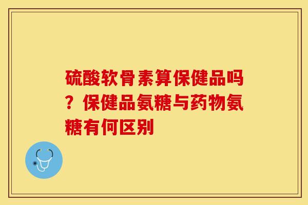 硫酸软骨素算保健品吗?保健品氨糖与氨糖有何区别 硫酸软骨素算保健品吗?保健品氨糖与氨糖有何区别