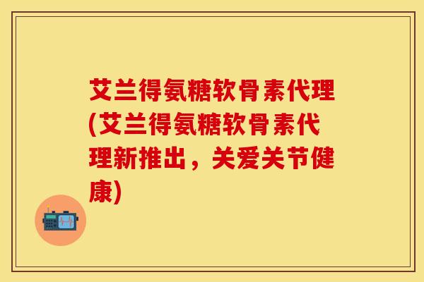 艾兰得氨糖软骨素代理(艾兰得氨糖软骨素代理新推出，关爱关节健康)
