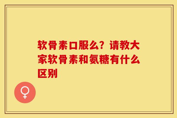 软骨素口服么？请教大家软骨素和氨糖有什么区别