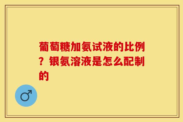 葡萄糖加氨试液的比例？银氨溶液是怎么配制的