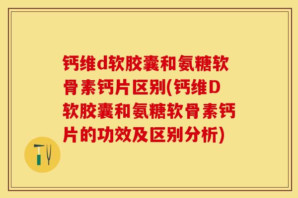 钙维d软胶囊和氨糖软骨素钙片区别(钙维D软胶囊和氨糖软骨素钙片的功效及区别分析)