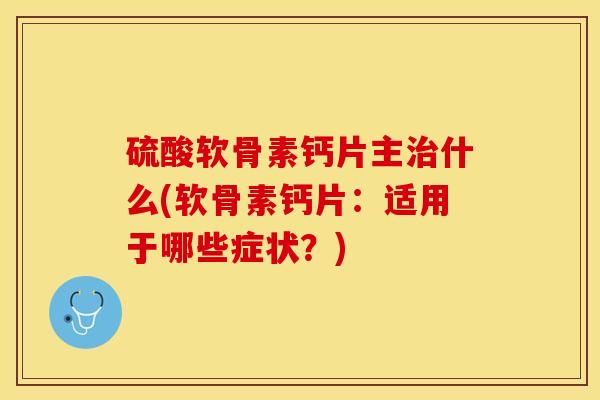 硫酸软骨素钙片主治什么(软骨素钙片：适用于哪些症状？)