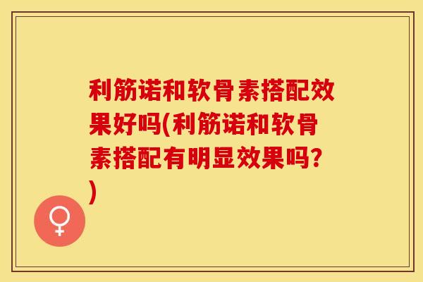 利筋诺和软骨素搭配效果好吗(利筋诺和软骨素搭配有明显效果吗？)
