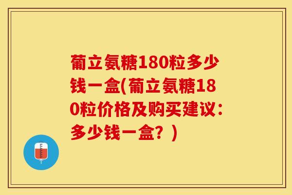 葡立氨糖180粒多少钱一盒(葡立氨糖180粒价格及购买建议：多少钱一盒？)
