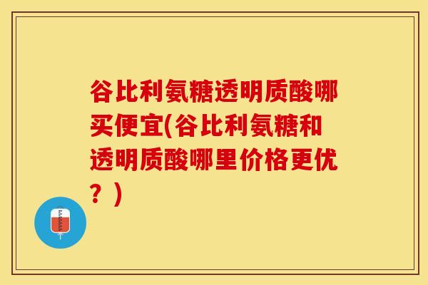 谷比利氨糖透明质酸哪买便宜(谷比利氨糖和透明质酸哪里价格更优？)