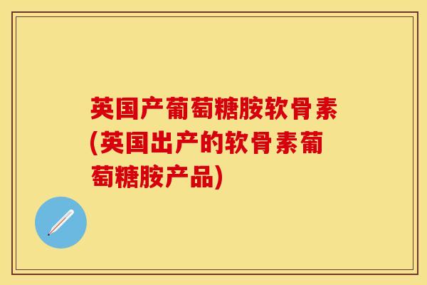 英国产葡萄糖胺软骨素(英国出产的软骨素葡萄糖胺产品)