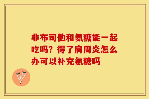 非布司他和氨糖能一起吃吗？得了肩周炎怎么办可以补充氨糖吗
