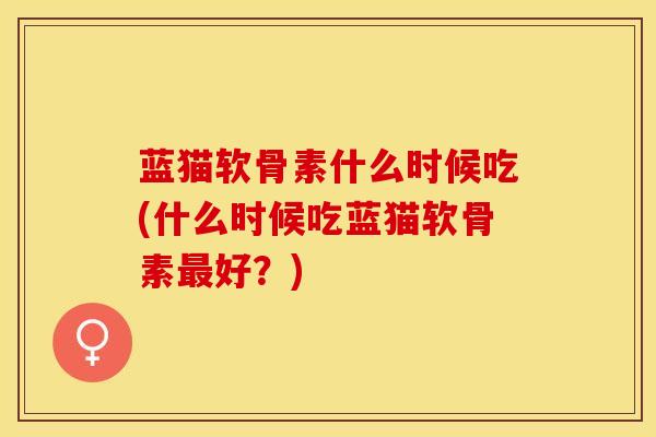 蓝猫软骨素什么时候吃(什么时候吃蓝猫软骨素最好？)