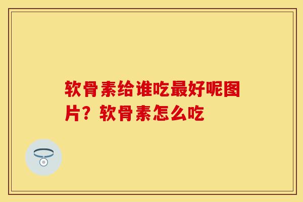 软骨素给谁吃最好呢图片？软骨素怎么吃