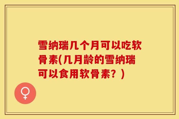 雪纳瑞几个月可以吃软骨素(几月龄的雪纳瑞可以食用软骨素？)