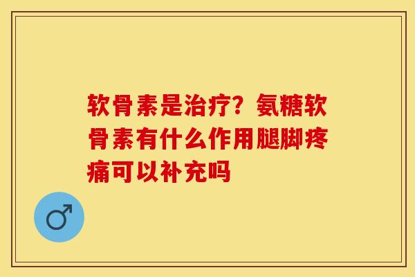 软骨素是治疗？氨糖软骨素有什么作用腿脚疼痛可以补充吗