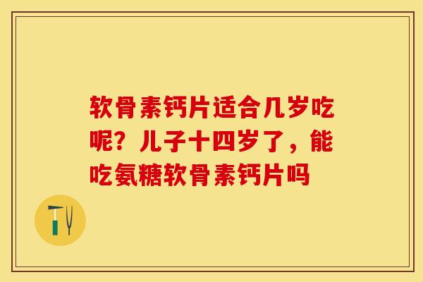 软骨素钙片适合几岁吃呢?儿子十四岁了,能吃氨糖软骨素钙片吗 软骨素钙片适合几岁吃呢?儿子十四岁了,能吃氨糖软骨素钙片吗