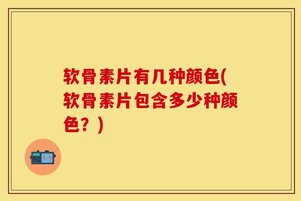 软骨素片有几种颜色(软骨素片包含多少种颜色？)