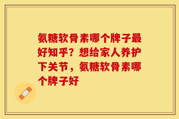 氨糖软骨素哪个牌子最好知乎？想给家人养护下关节，氨糖软骨素哪个牌子好