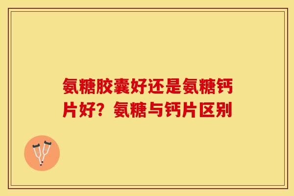 氨糖胶囊好还是氨糖钙片好?氨糖与钙片区别 氨糖胶囊好还是氨糖钙片好?氨糖与钙片区别