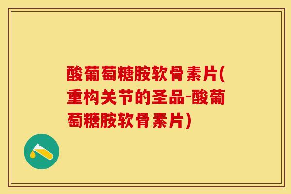 酸葡萄糖胺软骨素片(重构关节的圣品-酸葡萄糖胺软骨素片)