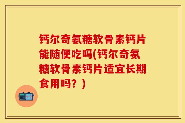 钙尔奇氨糖软骨素钙片能随便吃吗(钙尔奇氨糖软骨素钙片适宜长期食用吗？)
