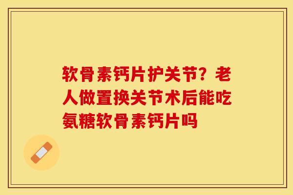 软骨素钙片护关节？老人做置换关节术后能吃氨糖软骨素钙片吗