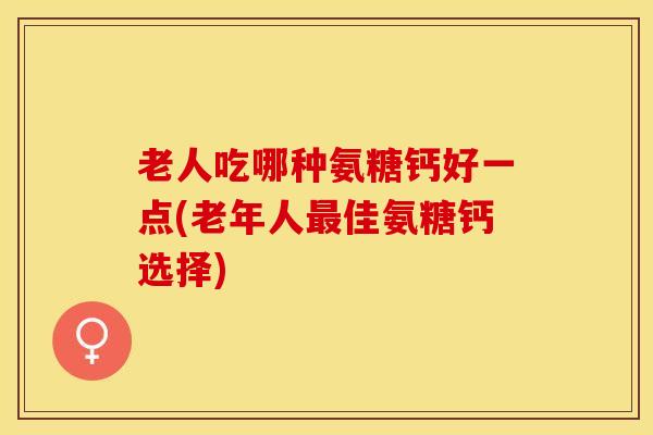 老人吃哪种氨糖钙好一点(老年人最佳氨糖钙选择)