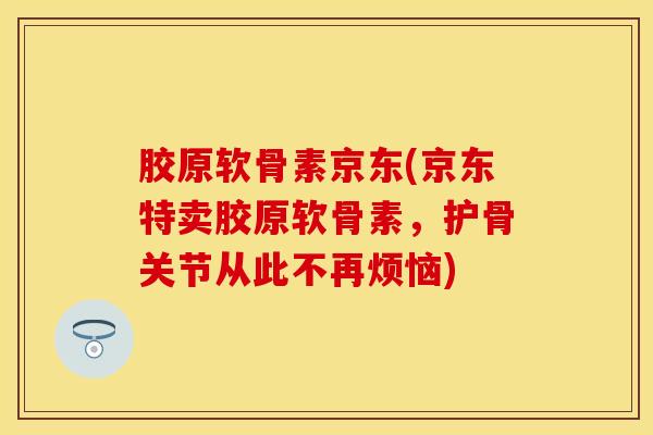 胶原软骨素京东(京东特卖胶原软骨素，护骨关节从此不再烦恼)