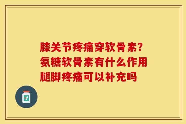 膝关节疼痛穿软骨素？氨糖软骨素有什么作用腿脚疼痛可以补充吗
