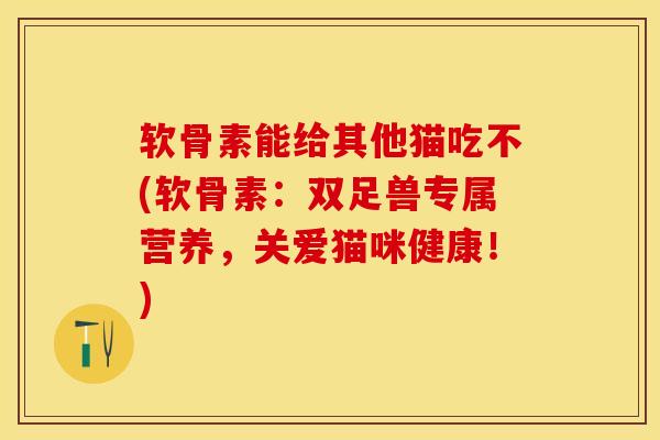 软骨素能给其他猫吃不(软骨素：双足兽专属营养，关爱猫咪健康！)