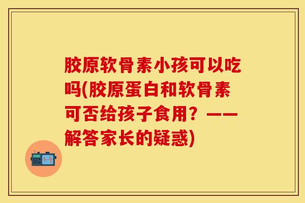 胶原软骨素小孩可以吃吗(胶原蛋白和软骨素可否给孩子食用？——解答家长的疑惑)