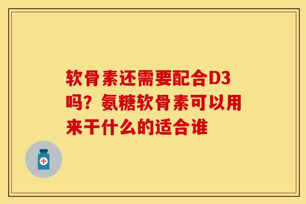 软骨素还需要配合D3吗？氨糖软骨素可以用来干什么的适合谁