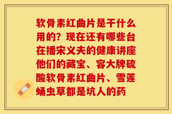 软骨素红曲片是干什么用的？现在还有哪些台在播宋义夫的健康讲座他们的藏宝、容大牌硫酸软骨素红曲片、雪莲蛹虫草都是坑人的药