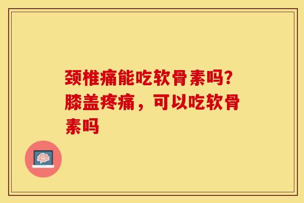 颈椎痛能吃软骨素吗?膝盖,可以吃软骨素吗 颈椎痛能吃软骨素吗?膝盖,可以吃软骨素吗