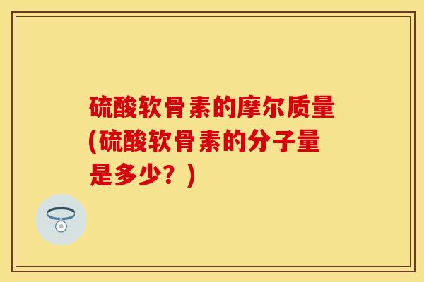 硫酸软骨素的摩尔质量(硫酸软骨素的分子量是多少？)