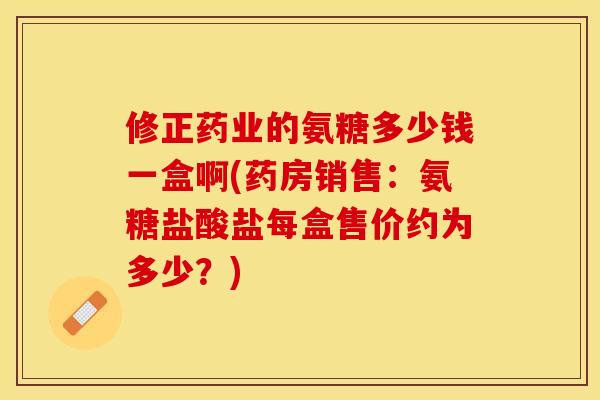 修正药业的氨糖多少钱一盒啊(药房销售：氨糖盐酸盐每盒售价约为多少？)