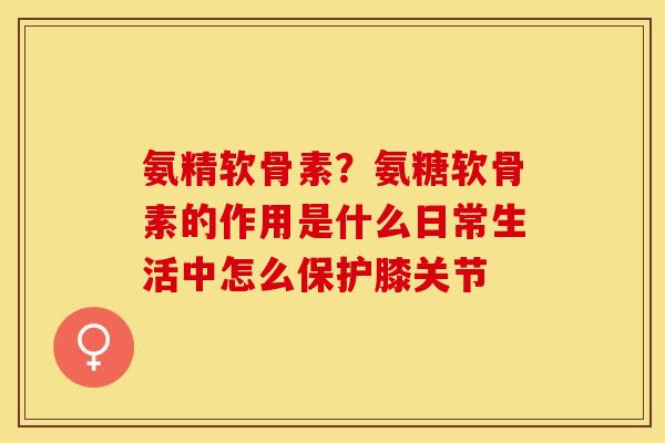 氨精软骨素?氨糖软骨素的作用是什么日常生活中怎么保护膝关节 氨精软骨素?氨糖软骨素的作用是什么日常生活中怎么保护膝关节