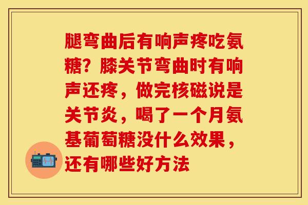 腿弯曲后有响声疼吃氨糖？膝关节弯曲时有响声还疼，做完核磁说是关节炎，喝了一个月氨基葡萄糖没什么效果，还有哪些好方法