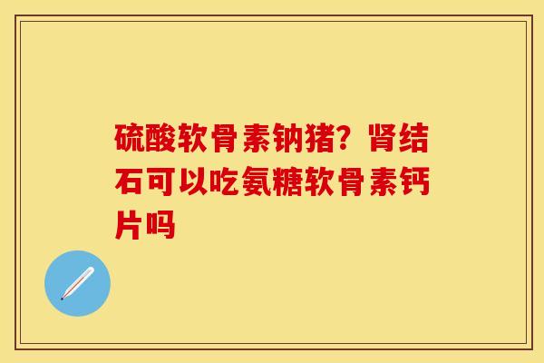硫酸软骨素钠猪？肾结石可以吃氨糖软骨素钙片吗