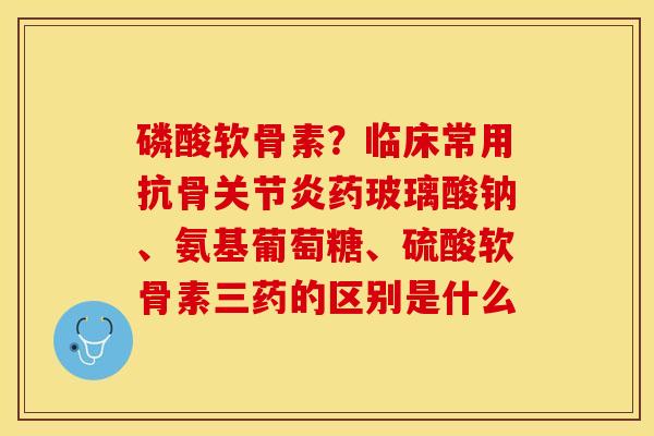 磷酸软骨素？临床常用抗骨关节炎药玻璃酸钠、氨基葡萄糖、硫酸软骨素三药的区别是什么