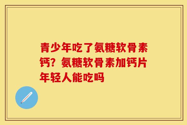 青少年吃了氨糖软骨素钙？氨糖软骨素加钙片年轻人能吃吗