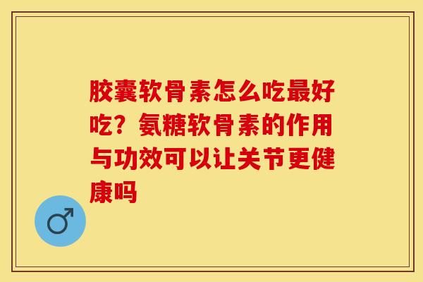胶囊软骨素怎么吃最好吃？氨糖软骨素的作用与功效可以让关节更健康吗