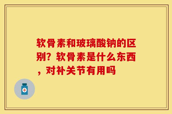 软骨素和玻璃酸钠的区别？软骨素是什么东西，对补关节有用吗