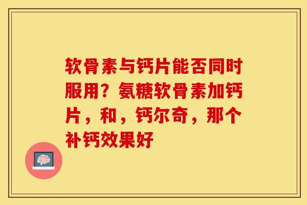 软骨素与钙片能否同时服用？氨糖软骨素加钙片，和，钙尔奇，那个补钙效果好