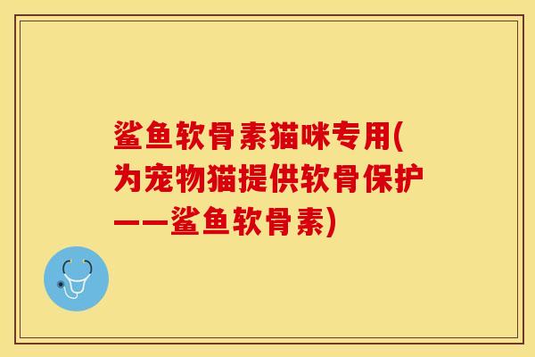 鲨鱼软骨素猫咪专用(为宠物猫提供软骨保护——鲨鱼软骨素)
