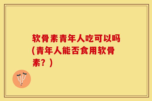 软骨素青年人吃可以吗(青年人能否食用软骨素？)